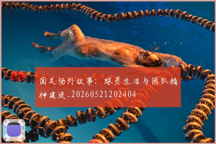 国足场外故事：球员生活与团队精神建设_20260521202404