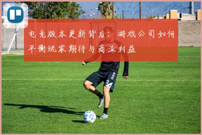 电竞版本更新背后:游戏公司如何平衡玩家期待与商业利益