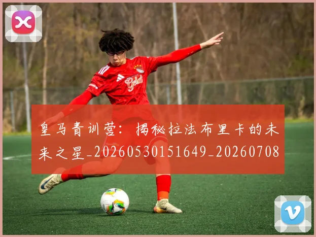 皇马青训营:揭秘拉法布里卡的未来之星_20260530151649_20260708194426