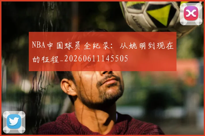NBA中国球员全纪录：从姚明到现在的征程_20260611145505