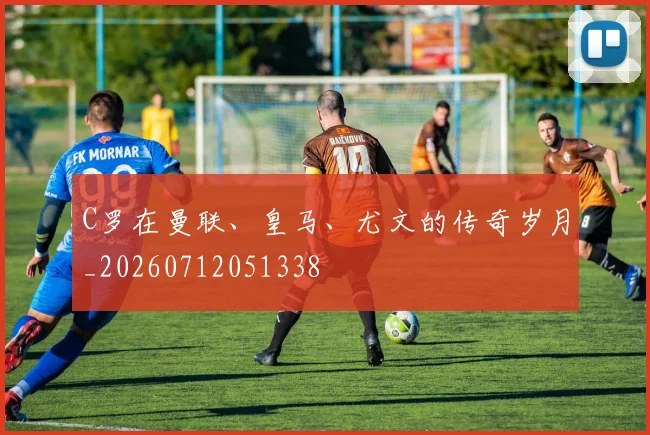 C罗在曼联、皇马、尤文的传奇岁月_20260712051338