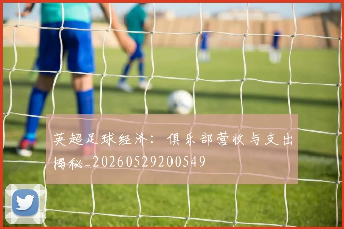 英超足球经济：俱乐部营收与支出揭秘_20260529200549