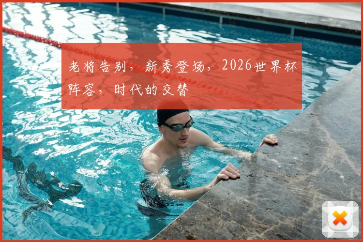 老将告别,新秀登场,2026世界杯阵容,时代的交替
