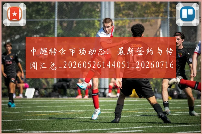 中超转会市场动态：最新签约与传闻汇总_20260526144051_20260716191135