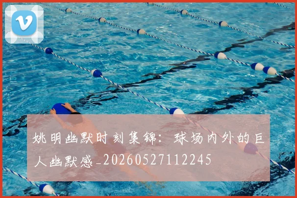 姚明幽默时刻集锦：球场内外的巨人幽默感_20260527112245