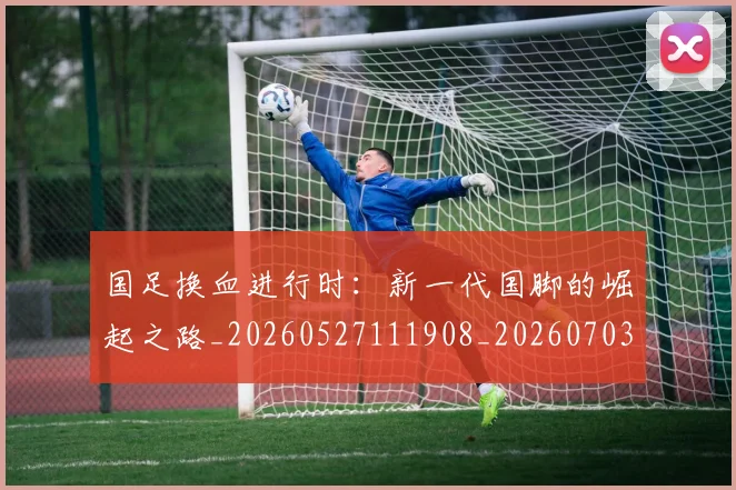 国足换血进行时：新一代国脚的崛起之路_20260527111908_20260703223918_20260719164316