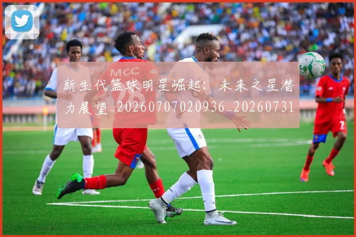 新生代篮球明星崛起：未来之星潜力展望_20260707020936_20260731171339