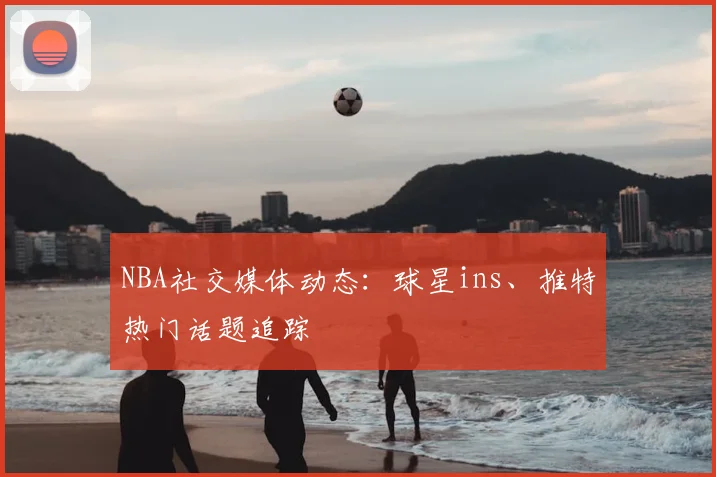 NBA社交媒体动态：球星ins、推特热门话题追踪