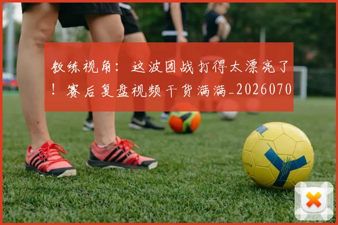 教练视角：这波团战打得太漂亮了！赛后复盘视频干货满满_20260707020318_20260723185157