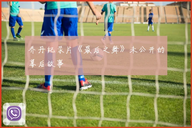 乔丹纪录片《最后之舞》未公开的幕后故事