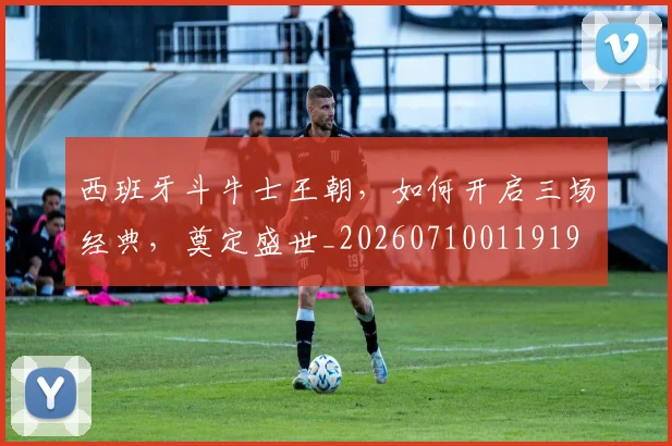 西班牙斗牛士王朝，如何开启三场经典，奠定盛世_20260710011919
