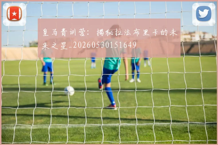 皇马青训营：揭秘拉法布里卡的未来之星_20260530151649