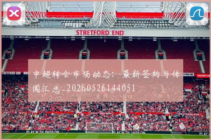 中超转会市场动态：最新签约与传闻汇总_20260526144051