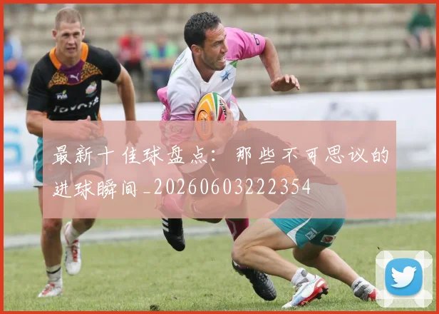 最新十佳球盘点:那些不可思议的进球瞬间_20260603222354
