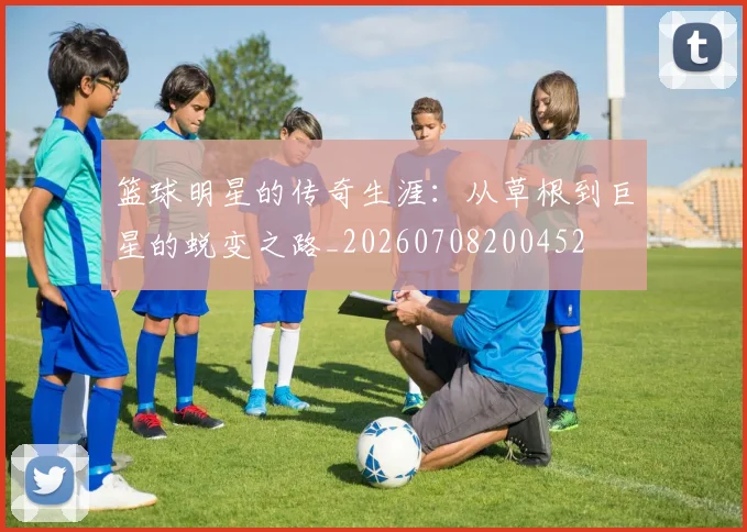 篮球明星的传奇生涯：从草根到巨星的蜕变之路_20260708200452