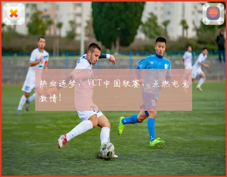 热血逐梦，VCT中国联赛，点燃电竞激情！