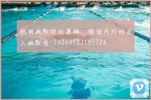 姚明幽默时刻集锦:球场内外的巨人幽默感_20260523195724