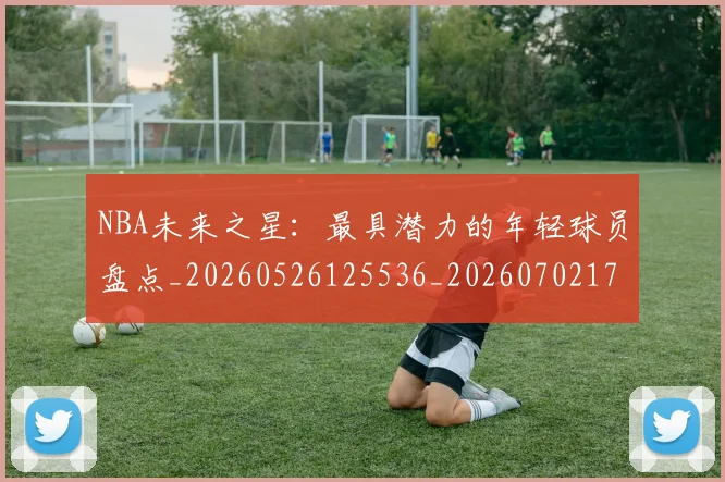 NBA未来之星：最具潜力的年轻球员盘点_20260526125536_20260702170807_20260714213748