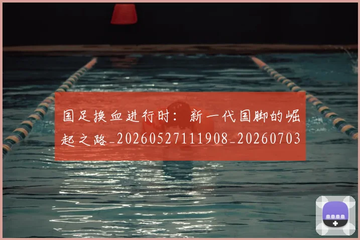 国足换血进行时：新一代国脚的崛起之路_20260527111908_20260703223918_20260719164316