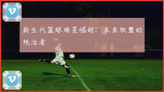 新生代篮球明星崛起：未来联盟的统治者