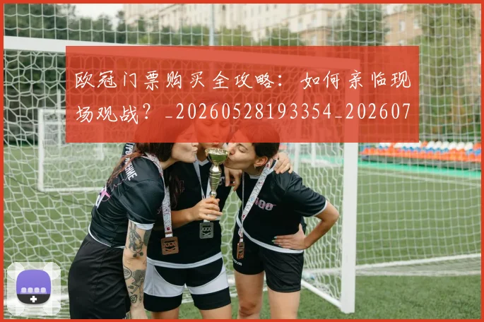 欧冠门票购买全攻略：如何亲临现场观战？_20260528193354_20260707152003_20260801165338