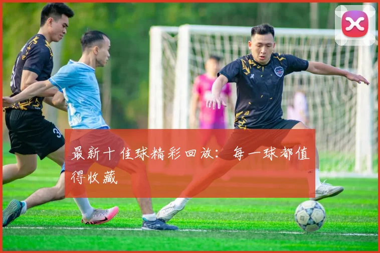 最新十佳球精彩回放：每一球都值得收藏