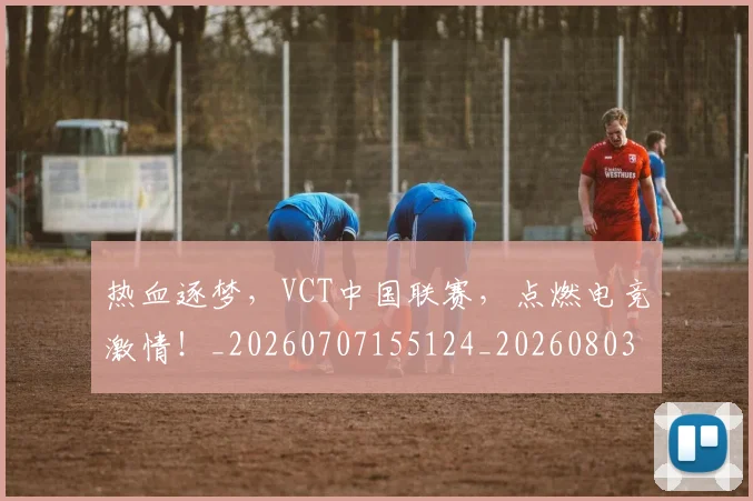 热血逐梦,VCT中国联赛,点燃电竞激情!_20260707155124_20260803133748