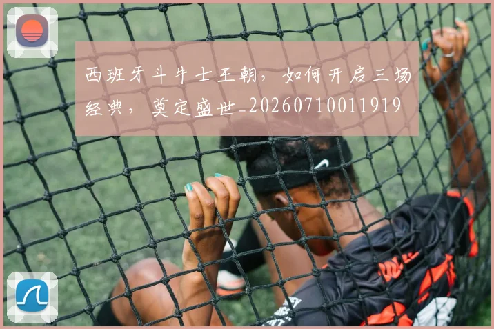 西班牙斗牛士王朝,如何开启三场经典,奠定盛世_20260710011919