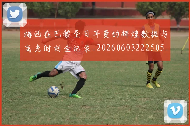 梅西在巴黎圣日耳曼的辉煌数据与高光时刻全记录_20260603222505_20260731180908