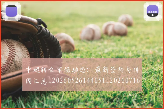 中超转会市场动态：最新签约与传闻汇总_20260526144051_20260716191135