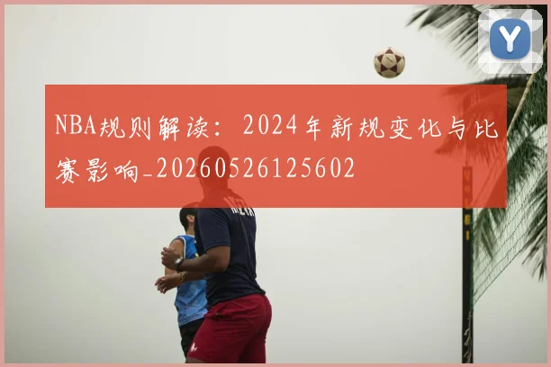 NBA规则解读：2024年新规变化与比赛影响_20260526125602