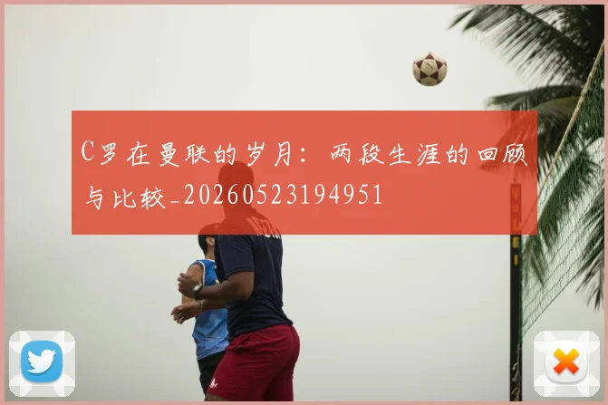 C罗在曼联的岁月:两段生涯的回顾与比较_20260523194951