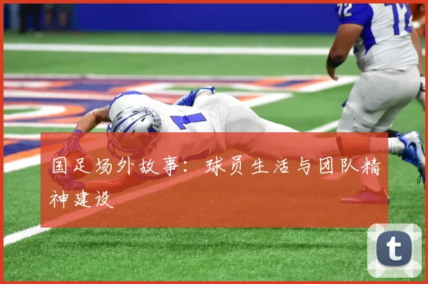 国足场外故事：球员生活与团队精神建设